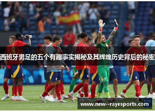 西班牙男足的五个有趣事实揭秘及其辉煌历史背后的秘密 西班牙男足的五个有趣事实揭秘及其辉煌历史背后的秘密