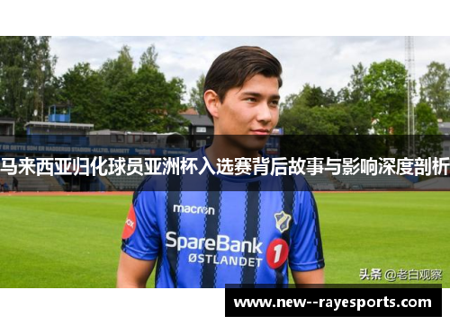 马来西亚归化球员亚洲杯入选赛背后故事与影响深度剖析