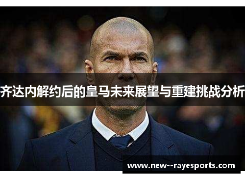 齐达内解约后的皇马未来展望与重建挑战分析