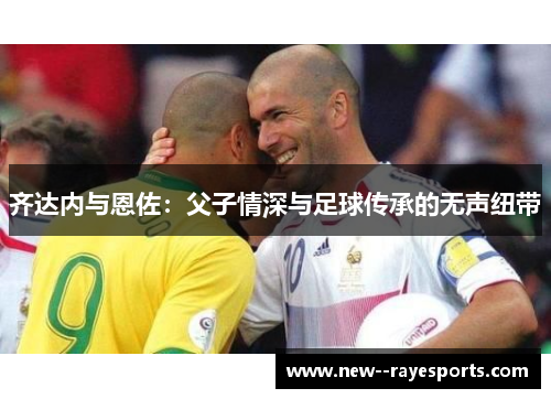 齐达内与恩佐：父子情深与足球传承的无声纽带