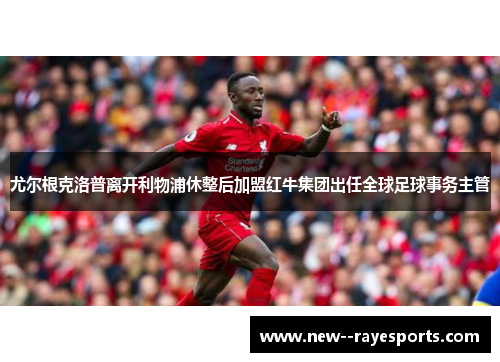 尤尔根克洛普离开利物浦休整后加盟红牛集团出任全球足球事务主管