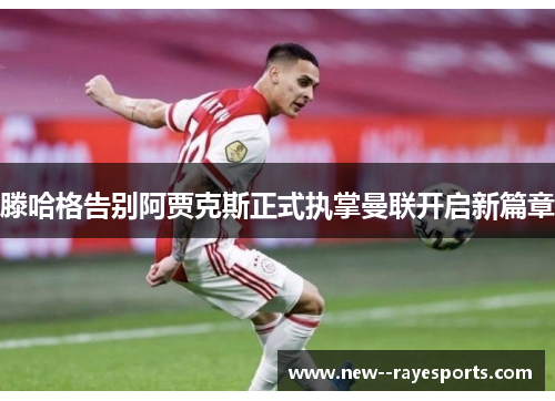 滕哈格告别阿贾克斯正式执掌曼联开启新篇章