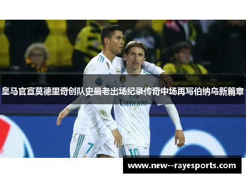 皇马官宣莫德里奇创队史最老出场纪录传奇中场再写伯纳乌新篇章