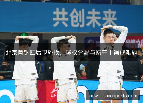 北京首钢四后卫轮换，球权分配与防守平衡成难题
